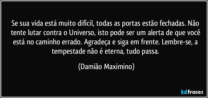 Se sua vida está muito difícil, todas as portas estão fechadas. Não tente lutar contra o Universo, isto pode ser um alerta de que você está no caminho errado. Agradeça e siga em frente. Lembre-se, a tempestade não é eterna, tudo passa. (Damião Maximino)