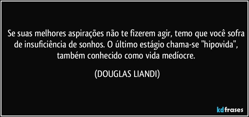 Se suas melhores aspirações não te fizerem agir, temo que você sofra de insuficiência de sonhos. O último estágio chama-se "hipovida", também conhecido como vida medíocre. (DOUGLAS LIANDI)