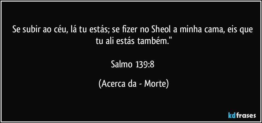 Se subir ao céu, lá tu estás; se fizer no Sheol a minha cama, eis que tu ali estás também."

Salmo 139:8 (Acerca da - Morte)