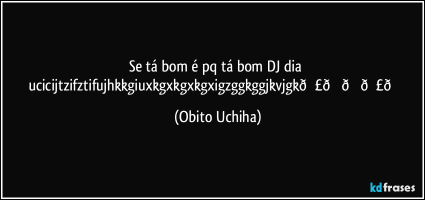 Se tá bom é pq tá bom DJ dia ucicijtzifztifujhkkgiuxkgxkgxkgxigzggkggjkvjgk (Obito Uchiha)