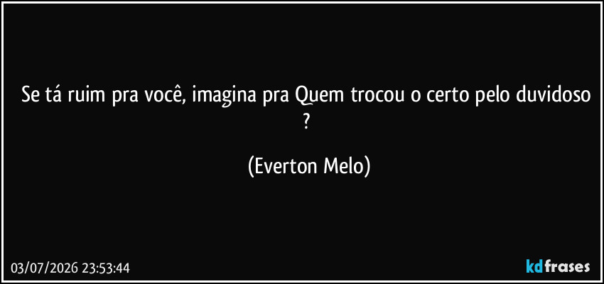 Se tá ruim pra você, imagina pra Quem trocou o certo pelo duvidoso ? (Everton Melo)
