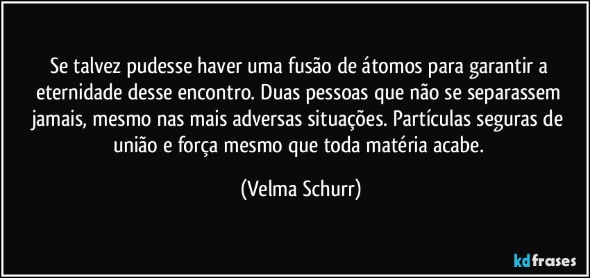 Se talvez pudesse haver uma fusão de átomos para garantir a eternidade desse encontro. Duas pessoas que não se separassem jamais, mesmo nas mais adversas situações. Partículas seguras de união e força mesmo que toda matéria acabe. (Velma Schurr)