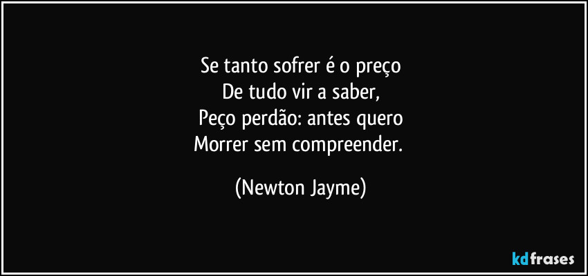 Se tanto sofrer é o preço
De tudo vir a saber,
Peço perdão: antes quero
Morrer sem compreender. (Newton Jayme)