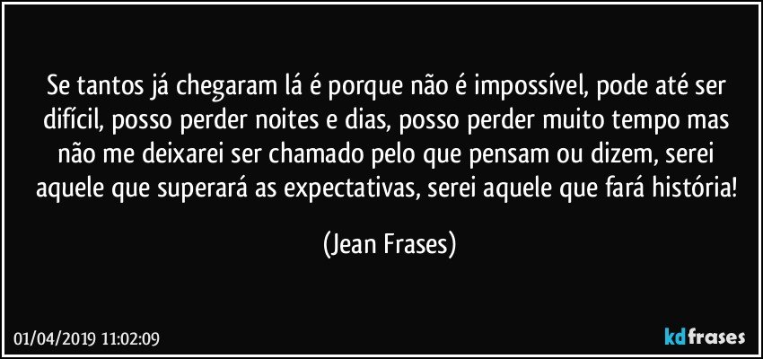 Se tantos já chegaram lá é porque não é impossível, pode até ser difícil, posso perder noites e dias, posso perder muito tempo mas não me deixarei ser chamado pelo que pensam ou dizem, serei aquele que superará as expectativas, serei aquele que fará história! (Jean Frases)