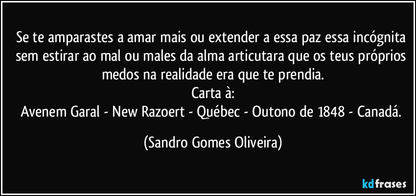 Se te amparastes a amar mais ou extender a essa paz essa incógnita sem estirar ao mal ou males da alma articutara que os teus próprios medos na realidade era que te prendia.
Carta à:
Avenem Garal - New Razoert - Québec - Outono de 1848 - Canadá. (Sandro Gomes Oliveira)