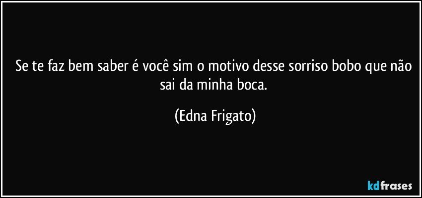 Se te faz bem saber é você sim o motivo desse sorriso bobo que não sai da minha boca. (Edna Frigato)