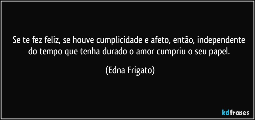 Se te fez feliz, se houve cumplicidade e afeto, então, independente do tempo que tenha durado o amor cumpriu o seu papel. (Edna Frigato)