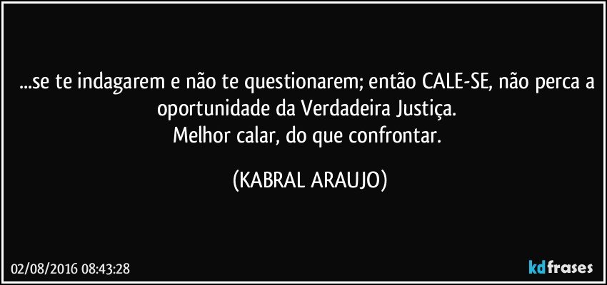 ...se te indagarem e não te questionarem; então CALE-SE, não perca a oportunidade da Verdadeira Justiça. 
Melhor calar, do que confrontar. (KABRAL ARAUJO)