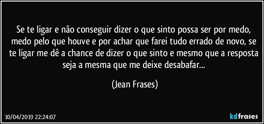 Se te ligar e não conseguir dizer o que sinto possa ser por medo, medo pelo que houve e por achar que farei tudo errado de novo, se te ligar me dê a chance de dizer o que sinto e mesmo que a resposta seja a mesma que me deixe desabafar... (Jean Frases)