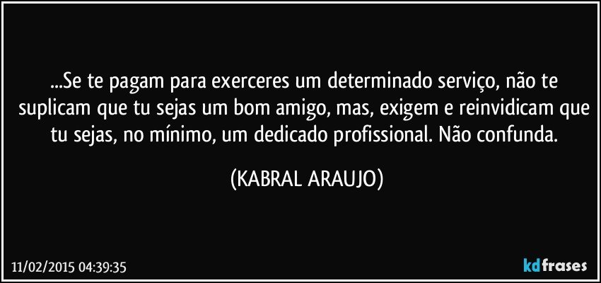 ...Se te pagam para exerceres um determinado serviço, não te suplicam que tu sejas um bom amigo, mas, exigem e reinvidicam que tu sejas, no mínimo, um dedicado profissional. Não confunda. (KABRAL ARAUJO)