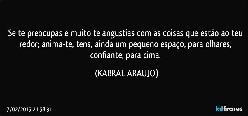 Se te preocupas e muito te angustias com as coisas que estão ao teu redor; anima-te, tens, ainda um pequeno espaço, para olhares, confiante, para cima. (KABRAL ARAUJO)