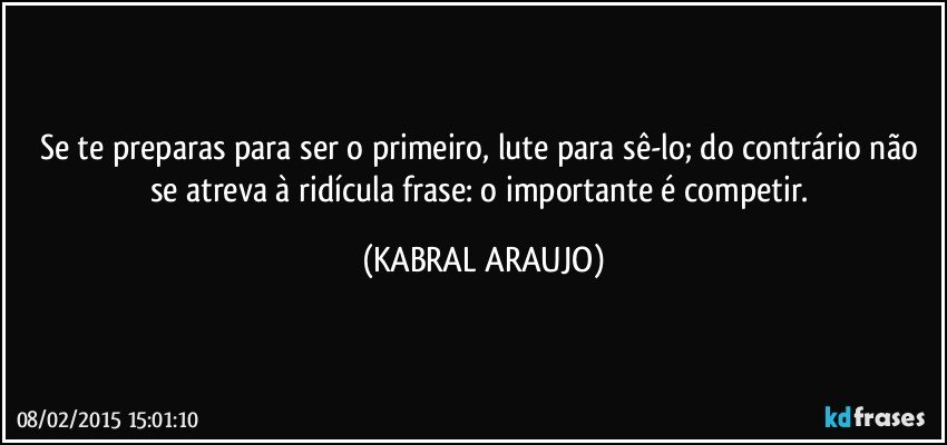 Se te preparas para ser o primeiro, lute para sê-lo; do contrário não se atreva à ridícula frase: o importante é competir. (KABRAL ARAUJO)