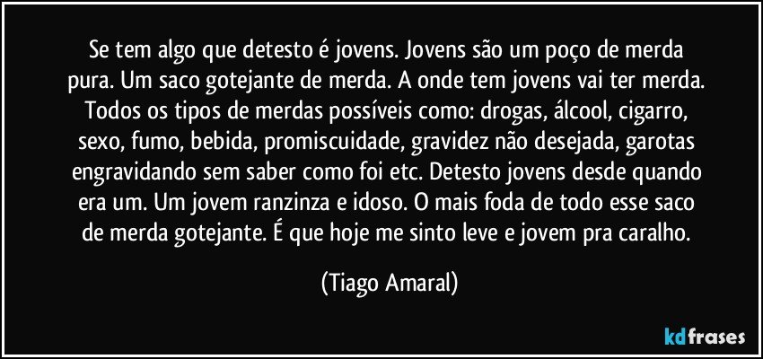 Se tem algo que detesto é jovens. Jovens são um poço de merda pura. Um saco gotejante de merda. A onde tem jovens vai ter merda. Todos os tipos de merdas possíveis como: drogas, álcool, cigarro, sexo, fumo, bebida, promiscuidade, gravidez não desejada, garotas engravidando sem saber como foi etc. Detesto jovens desde quando era um. Um jovem ranzinza e idoso. O mais foda de todo esse saco de merda gotejante. É que hoje me sinto leve e jovem pra caralho. (Tiago Amaral)