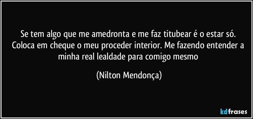 Se tem algo que me amedronta e me faz titubear é o estar só. 
Coloca em cheque o meu proceder interior. Me fazendo entender a minha real lealdade para comigo mesmo (Nilton Mendonça)