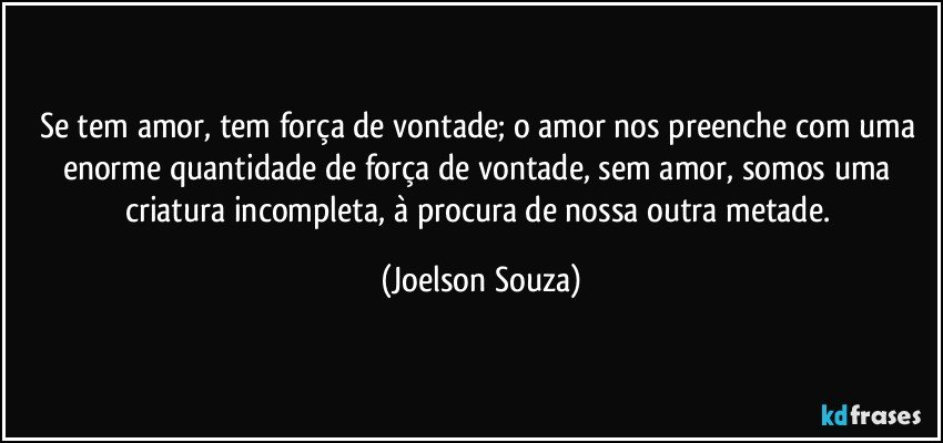 Se tem amor, tem força de vontade; o amor nos preenche com uma enorme quantidade de força de vontade, sem amor, somos uma criatura incompleta, à procura de nossa outra metade. (Joelson Souza)