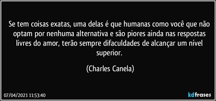 Se tem coisas exatas, uma delas é que humanas como você que não optam por nenhuma alternativa e são piores ainda nas respostas livres do amor, terão sempre difaculdades de alcançar um nível superior. (Charles Canela)