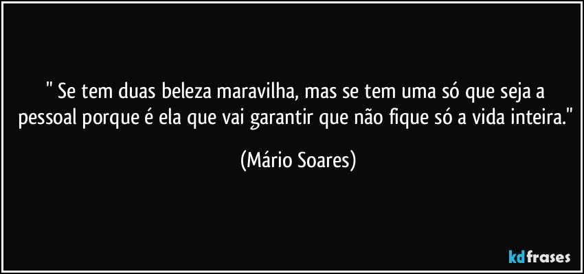 " Se tem duas beleza maravilha, mas se tem uma só que seja a pessoal porque é ela que vai garantir que não fique só a vida inteira." (Mário Soares)