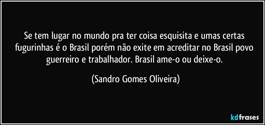 Se tem lugar no mundo pra ter coisa esquisita e umas certas fugurinhas é o Brasil porém não exite em acreditar no Brasil povo guerreiro e trabalhador. Brasil ame-o ou deixe-o. (Sandro Gomes Oliveira)
