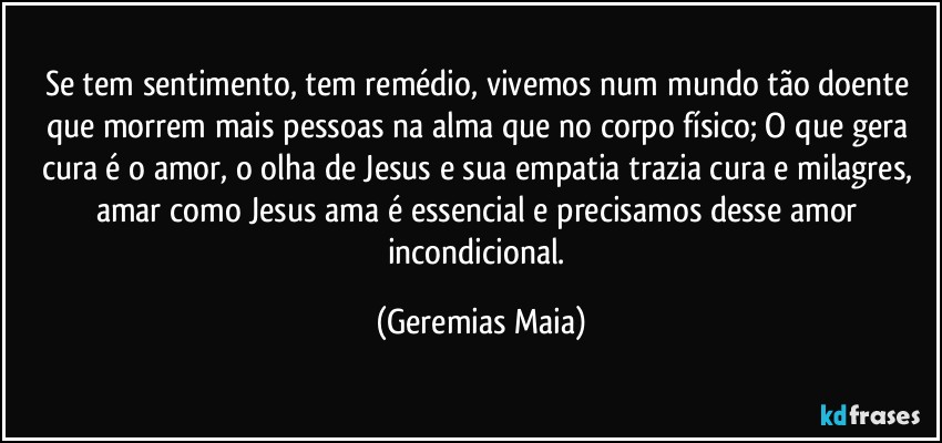 Se tem sentimento, tem remédio, vivemos num mundo tão doente que morrem mais pessoas na alma que no corpo físico; O que gera cura é o amor, o olha de Jesus e sua empatia trazia cura e milagres, amar como Jesus ama é essencial e precisamos desse amor incondicional. (Geremias Maia)