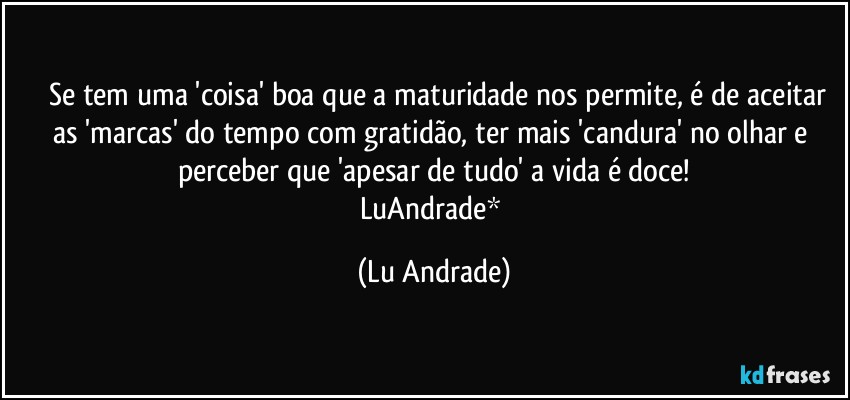 ❤ Se tem uma 'coisa' boa que a maturidade nos permite, é de aceitar as 'marcas' do tempo com gratidão, ter mais 'candura' no olhar e perceber que 'apesar de tudo' a vida é doce!
LuAndrade* (Lu Andrade)