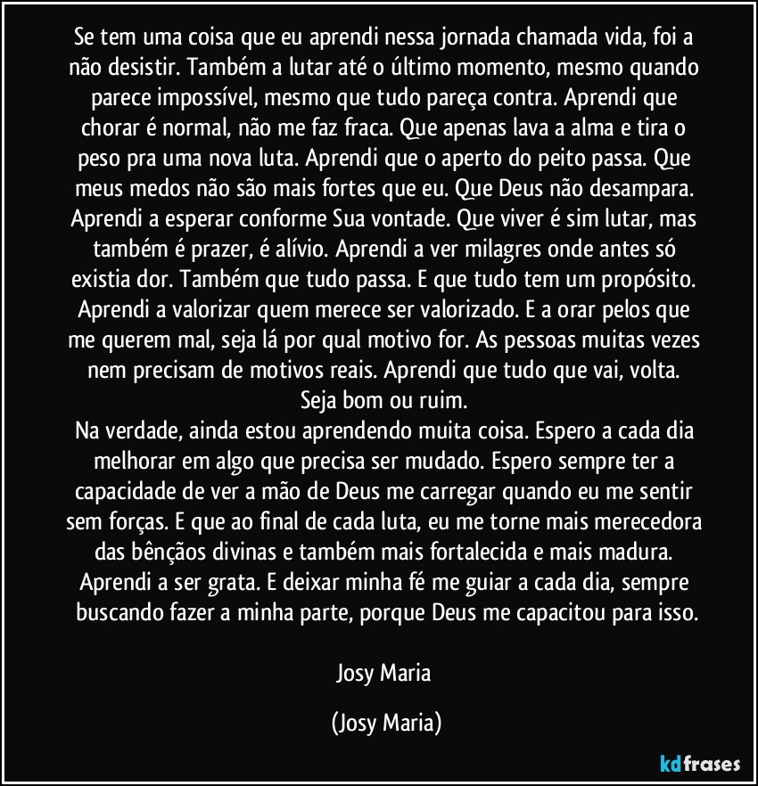 Se tem uma coisa que eu aprendi nessa jornada chamada vida, foi a não desistir. Também a lutar até o último momento, mesmo quando parece impossível,  mesmo que tudo pareça contra. Aprendi que chorar é normal, não me faz fraca.  Que apenas lava a alma e tira o peso pra uma nova luta. Aprendi que o aperto do peito passa. Que meus medos não são mais fortes que eu. Que Deus não desampara.  Aprendi a esperar conforme Sua vontade. Que viver é  sim lutar, mas também é prazer, é alívio. Aprendi a ver milagres onde antes só existia dor. Também que tudo passa. E que tudo tem um propósito. Aprendi a valorizar quem merece ser valorizado. E a orar pelos que me querem mal, seja lá por qual motivo for. As pessoas muitas vezes nem precisam de motivos reais. Aprendi que tudo que vai, volta.  Seja bom ou ruim. 
Na verdade,  ainda estou aprendendo muita coisa.  Espero a cada dia melhorar em algo que precisa ser mudado. Espero sempre ter a capacidade de ver a mão de Deus me carregar quando eu me sentir sem forças. E que ao final de cada luta, eu me torne mais merecedora das bênçãos divinas e também mais fortalecida e mais madura. 
Aprendi a ser grata. E deixar minha fé me guiar a cada dia, sempre buscando fazer a minha parte, porque Deus me capacitou para isso.

Josy Maria (Josy Maria)