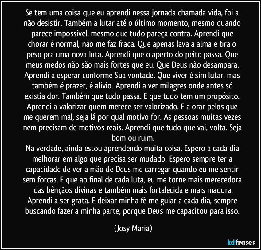 Se tem uma coisa que eu aprendi nessa jornada chamada vida, foi a não desistir. Também a lutar até o último momento, mesmo quando parece impossível, mesmo que tudo pareça contra. Aprendi que chorar é normal, não me faz fraca. Que apenas lava a alma e tira o peso pra uma nova luta. Aprendi que o aperto do peito passa. Que meus medos não são mais fortes que eu. Que Deus não desampara. Aprendi a esperar conforme Sua vontade. Que viver é sim lutar, mas também é prazer, é alívio. Aprendi a ver milagres onde antes só existia dor. Também que tudo passa. E que tudo tem um propósito. Aprendi a valorizar quem merece ser valorizado. E a orar pelos que me querem mal, seja lá por qual motivo for. As pessoas muitas vezes nem precisam de motivos reais. Aprendi que tudo que vai, volta. Seja bom ou ruim.
Na verdade, ainda estou aprendendo muita coisa. Espero a cada dia melhorar em algo que precisa ser mudado. Espero sempre ter a capacidade de ver a mão de Deus me carregar quando eu me sentir sem forças. E que ao final de cada luta, eu me torne mais merecedora das bênçãos divinas e também mais fortalecida e mais madura.
Aprendi a ser grata. E deixar minha fé me guiar a cada dia, sempre buscando fazer a minha parte, porque Deus me capacitou para isso. (Josy Maria)