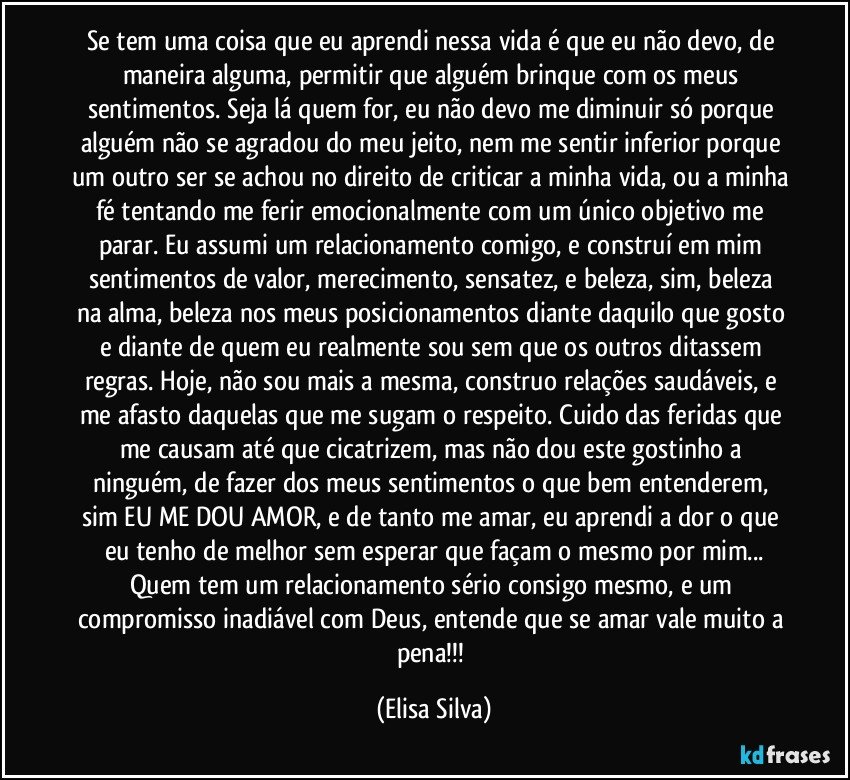 Se tem uma coisa que eu aprendi nessa vida é que eu não devo, de maneira alguma, permitir que alguém brinque com os meus sentimentos. Seja lá quem for, eu não devo me diminuir só porque alguém não se agradou do meu jeito, nem me sentir inferior porque um outro ser se achou no direito de criticar a minha vida, ou a minha fé tentando me ferir emocionalmente com um único objetivo me parar. Eu assumi um relacionamento comigo, e construí em mim sentimentos de valor, merecimento, sensatez, e beleza, sim, beleza na alma, beleza nos meus posicionamentos diante daquilo que gosto e diante de quem eu realmente sou sem que os outros ditassem regras. Hoje, não sou mais a mesma, construo relações saudáveis, e me afasto daquelas que me sugam o respeito. Cuido das feridas que me causam até que cicatrizem, mas não dou este gostinho a ninguém, de fazer dos meus sentimentos o que bem entenderem, sim EU ME DOU AMOR, e de tanto me amar, eu aprendi a dor o que eu tenho de melhor sem esperar que façam o mesmo por mim...
Quem tem um relacionamento sério consigo mesmo, e um compromisso inadiável com Deus, entende que se amar vale muito a pena!!! (Elisa Silva)