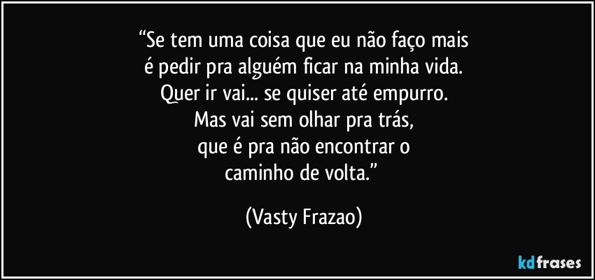 “Se tem uma coisa que eu não faço mais
é pedir pra alguém ficar na minha vida.
Quer ir vai... se quiser até empurro.
Mas vai sem olhar pra trás,
que é pra não encontrar o
caminho de volta.” (Vasty Frazao)