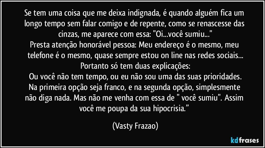 Se tem uma coisa que me deixa indignada, é quando alguém fica um longo  tempo sem falar comigo e de repente, como se renascesse das cinzas, me aparece  com essa: "Oi...você sumiu..."
Presta atenção honorável pessoa: Meu endereço é o mesmo, meu telefone é o mesmo, quase sempre estou on line nas redes sociais...
Portanto só tem duas explicações:
Ou você não tem tempo, ou eu não sou uma das suas prioridades.
Na primeira opção seja franco, e na segunda opção, simplesmente não diga nada. Mas não me venha com essa de " você sumiu". Assim você me poupa da sua hipocrisia.” (Vasty Frazao)