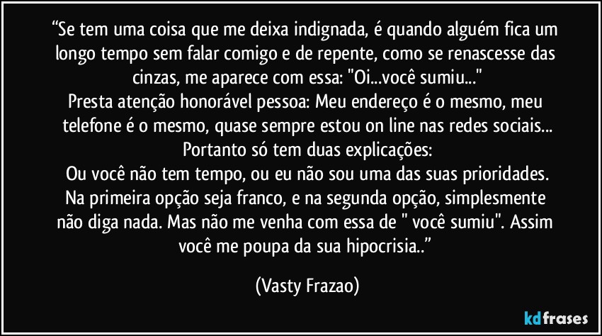 “Se tem uma coisa que me deixa indignada, é quando alguém fica um longo tempo sem falar comigo e de repente, como se renascesse das cinzas, me aparece com essa: "Oi...você sumiu..."
Presta atenção honorável pessoa: Meu endereço é o mesmo, meu telefone é o mesmo, quase sempre estou on line nas redes sociais...
Portanto só tem duas explicações:
Ou você não tem tempo, ou eu não sou uma das suas prioridades.
Na primeira opção seja franco, e na segunda opção, simplesmente não diga nada. Mas não me venha com essa de " você sumiu". Assim você me poupa da sua hipocrisia..” (Vasty Frazao)