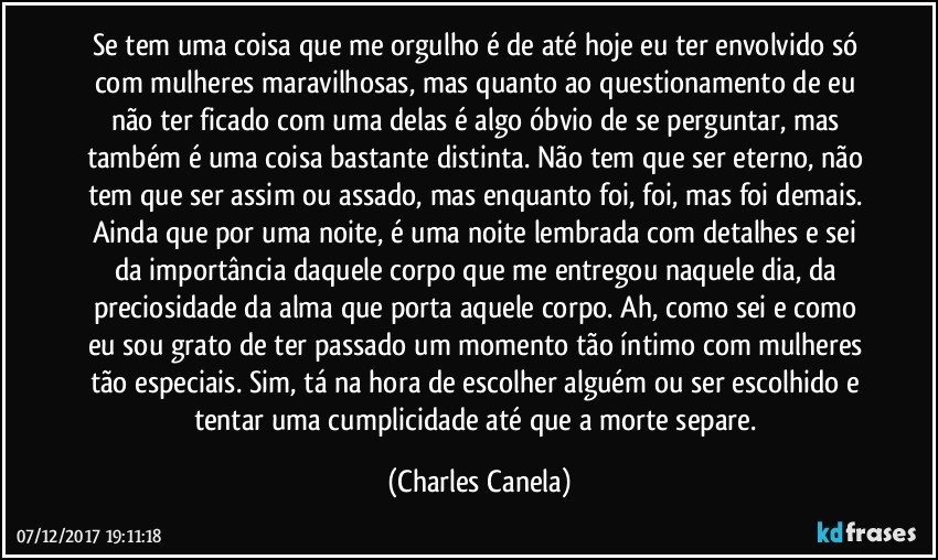 Se tem uma coisa que me orgulho é de até hoje eu ter envolvido só com mulheres maravilhosas, mas quanto ao questionamento de eu não ter ficado com uma delas é algo óbvio de se perguntar, mas também é uma coisa bastante distinta. Não tem que ser eterno, não tem que ser assim ou assado, mas enquanto foi, foi, mas foi demais. Ainda que por uma noite, é uma noite lembrada com detalhes e sei da importância daquele corpo que me entregou naquele dia, da preciosidade da alma que porta aquele corpo. Ah, como sei e como eu sou grato de ter passado um momento tão íntimo com mulheres tão especiais. Sim, tá na hora de escolher alguém ou ser escolhido e tentar uma cumplicidade até que a morte separe. (Charles Canela)