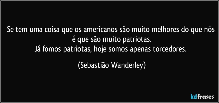 Se tem uma coisa que os americanos são muito melhores do que nós é que são muito patriotas.
Já fomos patriotas, hoje somos apenas torcedores. (Sebastião Wanderley)