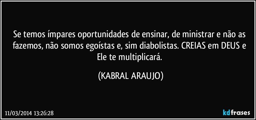 Se temos ímpares oportunidades de ensinar, de ministrar e não as fazemos, não somos egoístas e, sim diabolistas. CREIAS em DEUS e Ele te multiplicará. (KABRAL ARAUJO)