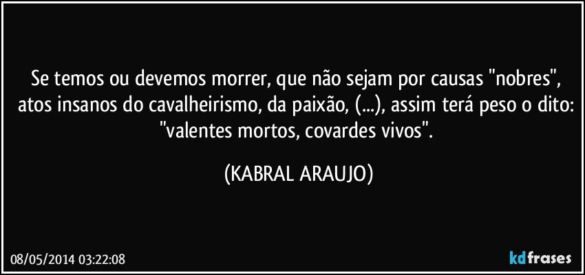 Se temos ou devemos morrer, que não sejam por causas "nobres", atos insanos do cavalheirismo, da paixão, (...), assim terá peso o dito: "valentes mortos, covardes vivos". (KABRAL ARAUJO)