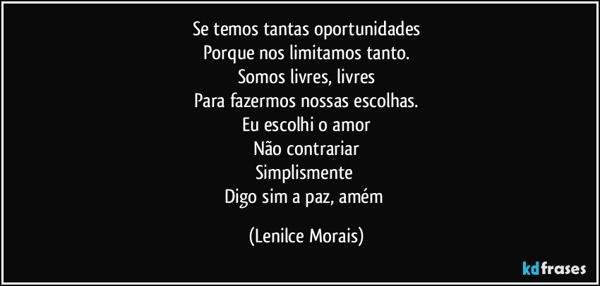 Se temos tantas oportunidades
Porque nos limitamos tanto.
Somos livres, livres
Para fazermos nossas escolhas.
Eu escolhi o amor
Não contrariar
Simplismente 
Digo sim a paz, amém (Lenilce Morais)