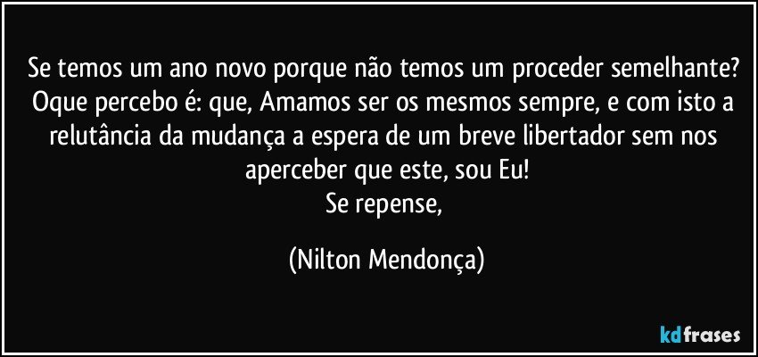 Se temos um ano novo porque não temos um proceder semelhante? 
Oque percebo é: que, Amamos ser os mesmos sempre, e com isto a relutância da mudança a espera de um breve libertador sem nos aperceber que este, sou Eu!
Se repense, (Nilton Mendonça)