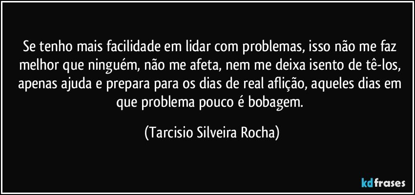 Se tenho mais facilidade em lidar com problemas, isso não me faz melhor que ninguém, não me afeta, nem me deixa isento de tê-los, apenas ajuda e prepara para os dias de real aflição, aqueles dias em que problema pouco é bobagem. (Tarcisio Silveira Rocha)