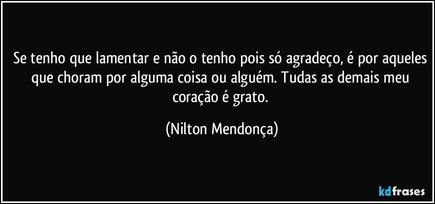 Se tenho que lamentar e não o tenho pois só agradeço, é por aqueles que choram por alguma coisa ou alguém. Tudas as demais meu coração é grato. (Nilton Mendonça)