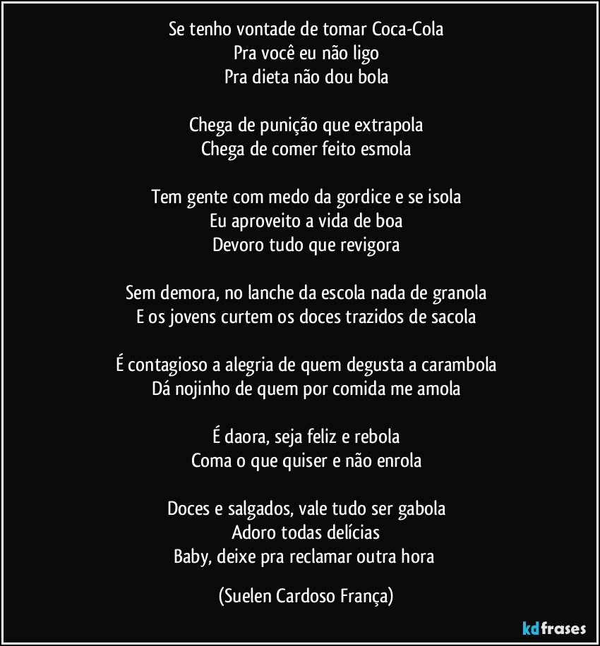 Se tenho vontade de tomar Coca-Cola
Pra você eu não ligo
Pra dieta não dou bola

Chega de punição que extrapola
Chega de comer feito esmola

Tem gente com medo da gordice e se isola
Eu aproveito a vida de boa
Devoro tudo que revigora

Sem demora, no lanche da escola nada de granola
E os jovens curtem os doces trazidos de sacola

É contagioso a alegria de quem degusta a carambola
Dá nojinho de quem por comida me amola

É daora, seja feliz e rebola
Coma o que quiser e não enrola

Doces e salgados, vale tudo ser gabola
Adoro todas delícias
Baby, deixe pra reclamar outra hora (Suelen Cardoso França)