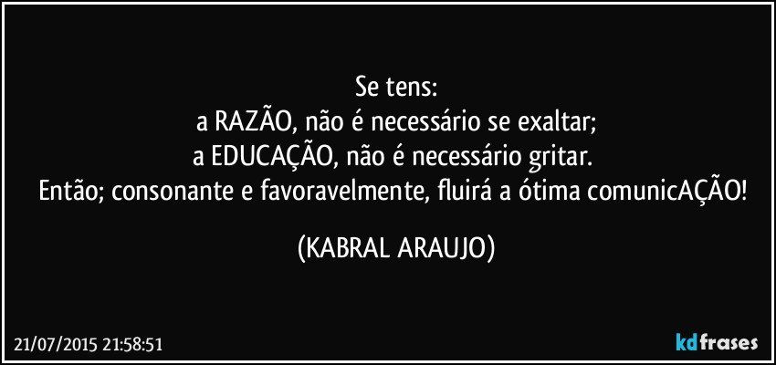 Se tens:
a RAZÃO, não é necessário se exaltar;
a EDUCAÇÃO, não é necessário gritar. 
Então;  consonante e favoravelmente, fluirá a ótima comunicAÇÃO! (KABRAL ARAUJO)