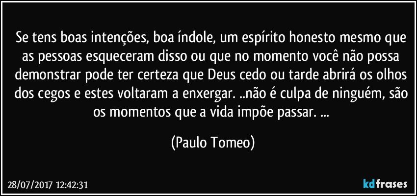 Se tens boas intenções, boa índole, um espírito honesto mesmo que as pessoas esqueceram disso ou que no momento você não possa demonstrar pode ter certeza que Deus cedo ou tarde abrirá os olhos dos cegos e estes voltaram a enxergar. ..não é culpa de ninguém, são os momentos que a vida impõe passar. ... (Paulo Tomeo)