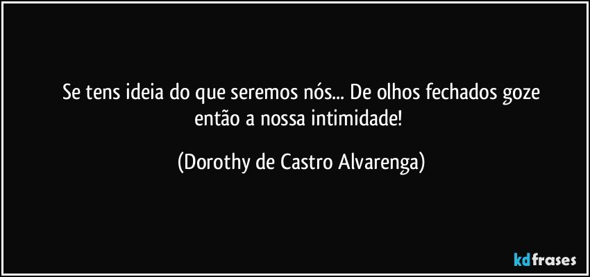 Se tens ideia do que seremos nós... De olhos fechados goze
então a nossa intimidade! (Dorothy de Castro Alvarenga)