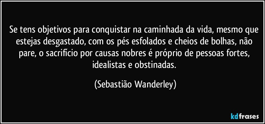 Se tens objetivos para conquistar na caminhada da vida, mesmo que estejas desgastado, com os pés esfolados e cheios de bolhas, não pare, o sacrifício por causas nobres é próprio de pessoas fortes, idealistas e obstinadas. (Sebastião Wanderley)