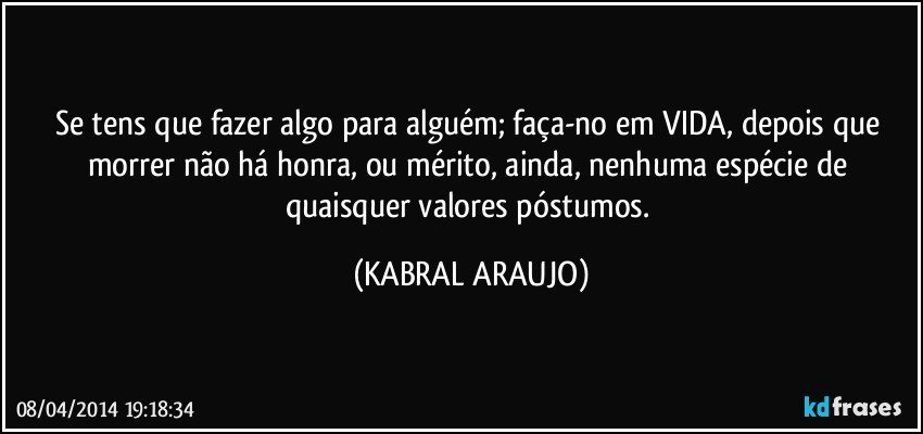 Se tens que fazer algo para alguém; faça-no em VIDA, depois que morrer não há honra, ou mérito, ainda, nenhuma espécie de quaisquer valores póstumos. (KABRAL ARAUJO)