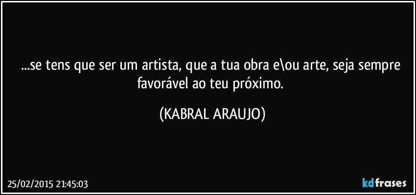 ...se tens que ser um artista, que a tua obra e\ou arte, seja sempre favorável ao teu próximo. (KABRAL ARAUJO)