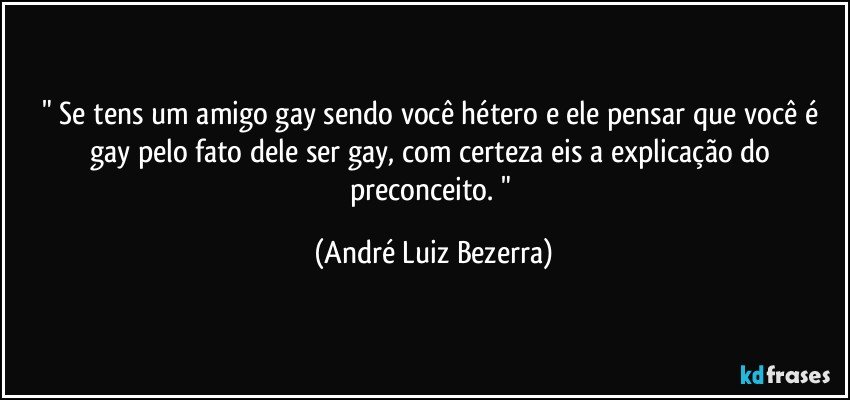 " Se tens um amigo gay sendo você hétero e ele pensar que você é gay pelo fato dele ser gay, com certeza eis a explicação do preconceito. " (André Luiz Bezerra)