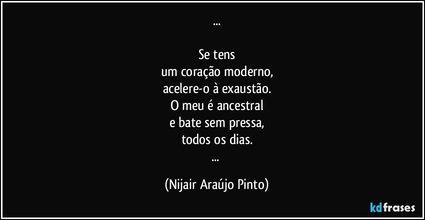 ...

Se tens
um coração moderno,
acelere-o à exaustão.
O meu é ancestral
e bate sem pressa,
todos os dias.
... (Nijair Araújo Pinto)