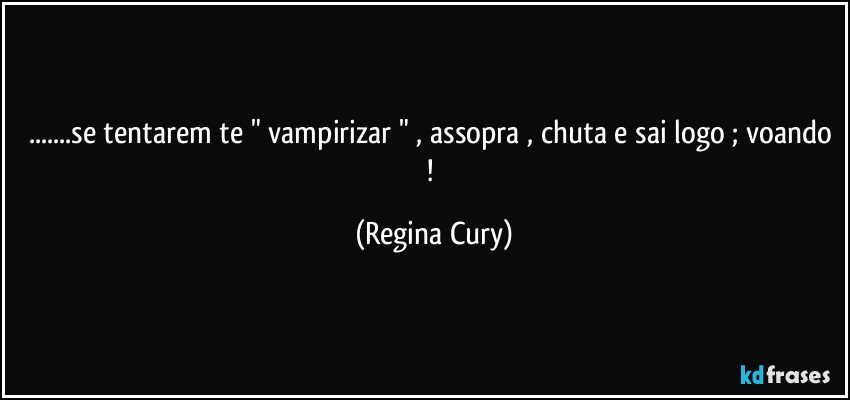 ...se tentarem te " vampirizar " , assopra , chuta e sai logo ;  voando ! (Regina Cury)