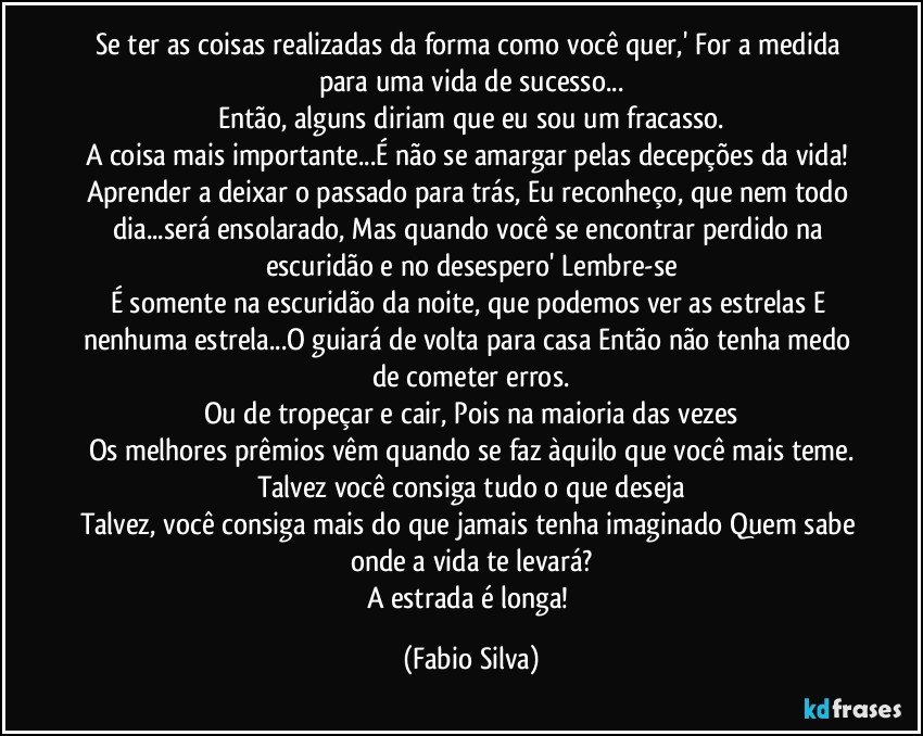 Se ter as coisas realizadas da forma como você quer,' For a medida para uma vida de sucesso...
Então, alguns diriam que eu sou um fracasso.
A coisa mais importante...É não se amargar pelas decepções da vida! Aprender a deixar o passado para trás, Eu reconheço, que nem todo dia...será ensolarado, Mas quando você se encontrar perdido na escuridão e no desespero' Lembre-se
É somente na escuridão da noite, que podemos ver as estrelas E nenhuma estrela...O guiará de volta para casa Então não tenha medo de cometer erros.
Ou de tropeçar e cair, Pois na maioria das vezes
Os melhores prêmios vêm quando se faz àquilo que você mais teme.
Talvez você consiga tudo o que deseja
Talvez, você consiga mais do que jamais tenha imaginado Quem sabe onde a vida te levará?
A estrada é longa! (Fabio Silva)