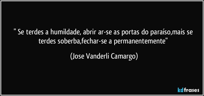 " Se terdes a humildade, abrir ar-se as portas do paraíso,mais se terdes soberba,fechar-se a permanentemente" (Jose Vanderli Camargo)